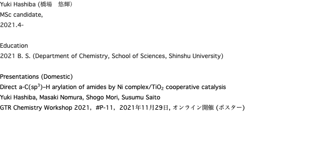 Yuki Hashiba (橋場　悠輝） MSc candidate, 2021.4- Education 2021 B. S. (Department of Chemistry, School of Sciences, Shinshu University) Presentations (Domestic) Direct a-C(sp3)–H arylation of amides by Ni complex/TiO2 cooperative catalysis Yuki Hashiba, Masaki Nomura, Shogo Mori, Susumu Saito GTR Chemistry Workshop 2021，#P-11，2021年11月29日, オンライン開催 (ポスター)